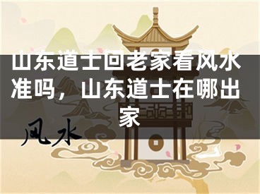 山东道士回老家看风水准吗，山东道士在哪出家
