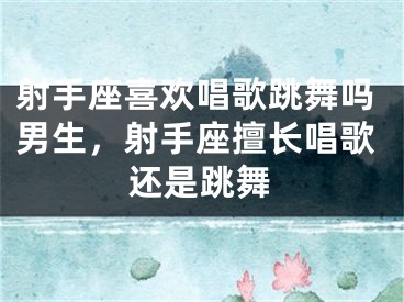射手座喜欢唱歌跳舞吗男生，射手座擅长唱歌还是跳舞