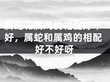 属蛇和属鸡的相配好不好，属蛇和属鸡的相配好不好呀