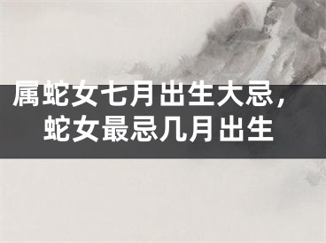 属蛇女七月出生大忌，蛇女最忌几月出生