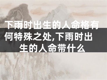 下雨时出生的人命格有何特殊之处,下雨时出生的人命带什么