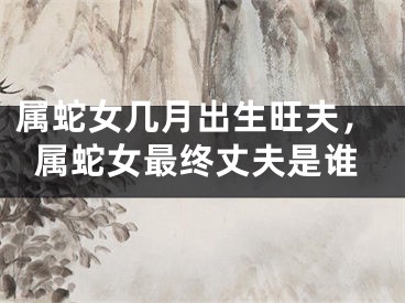 属蛇女几月出生旺夫，属蛇女最终丈夫是谁