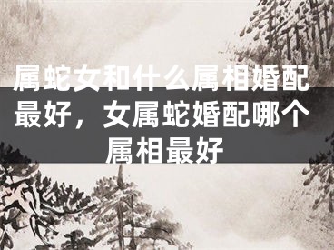 属蛇女和什么属相婚配最好，女属蛇婚配哪个属相最好