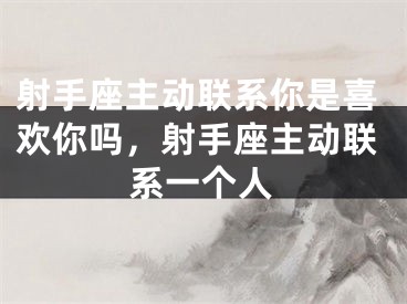 射手座主动联系你是喜欢你吗，射手座主动联系一个人