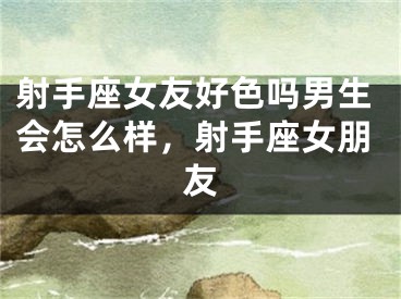 射手座女友好色吗男生会怎么样，射手座女朋友