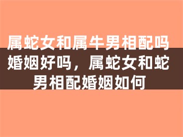 属蛇女和属牛男相配吗婚姻好吗，属蛇女和蛇男相配婚姻如何