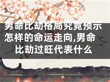 男命比劫格局究竟预示怎样的命运走向,男命比劫过旺代表什么