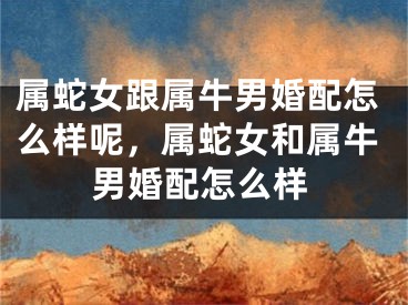 属蛇女跟属牛男婚配怎么样呢，属蛇女和属牛男婚配怎么样