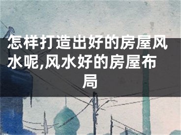怎样打造出好的房屋风水呢,风水好的房屋布局