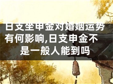 日支坐申金对婚姻运势有何影响,日支申金不是一般人能到吗