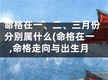 命格在一、二、三月份分别属什么(命格在一,命格走向与出生月