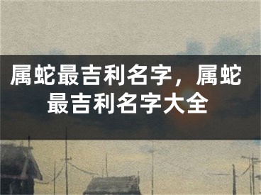 属蛇最吉利名字，属蛇最吉利名字大全