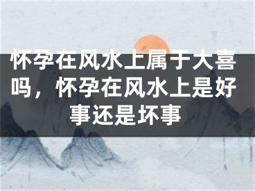 怀孕在风水上属于大喜吗，怀孕在风水上是好事还是坏事