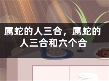属蛇的人三合，属蛇的人三合和六个合