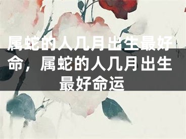 属蛇的人几月出生最好命，属蛇的人几月出生最好命运