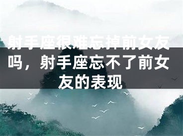 射手座很难忘掉前女友吗,射手座忘不了前女友的表现