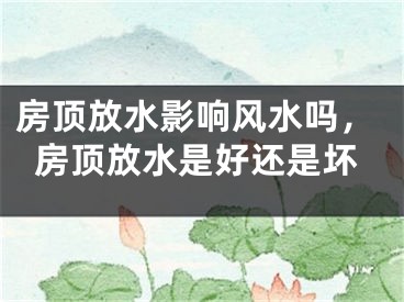 房顶放水影响风水吗，房顶放水是好还是坏