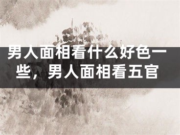 男人面相看什么好色一些，男人面相看五官