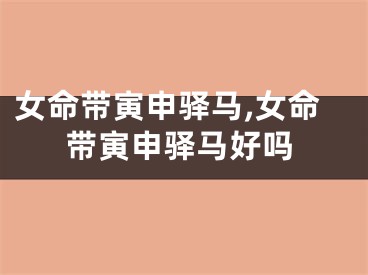 女命带寅申驿马,女命带寅申驿马好吗