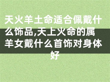天火羊土命适合佩戴什么饰品,天上火命的属羊女戴什么首饰对身体好