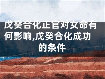 戊癸合化正官对女命有何影响,戊癸合化成功的条件