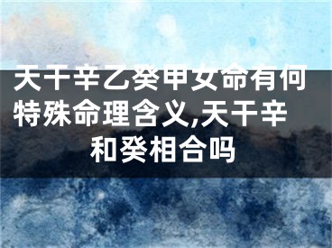 天干辛乙癸甲女命有何特殊命理含义,天干辛和癸相合吗