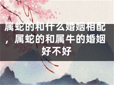 属蛇的和什么婚姻相配，属蛇的和属牛的婚姻好不好