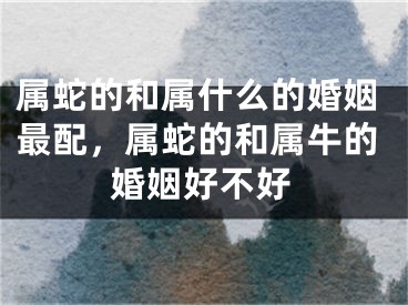 属蛇的和属什么的婚姻最配,属蛇的和属牛的婚姻好不好
