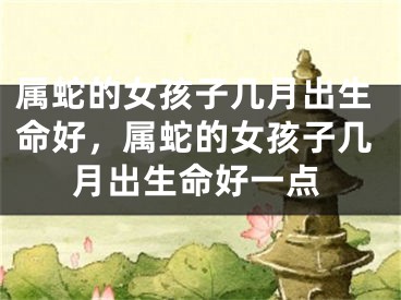 属蛇的女孩子几月出生命好，属蛇的女孩子几月出生命好一点