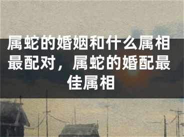 属蛇的婚姻和什么属相最配对，属蛇的婚配最佳属相