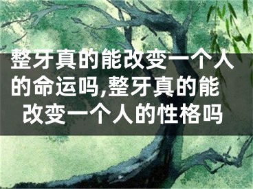 整牙真的能改变一个人的命运吗,整牙真的能改变一个人的性格吗