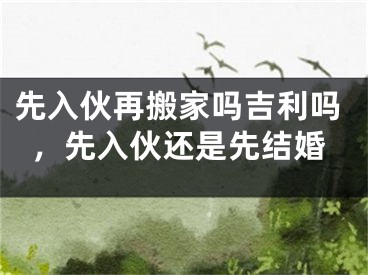 先入伙再搬家吗吉利吗，先入伙还是先结婚