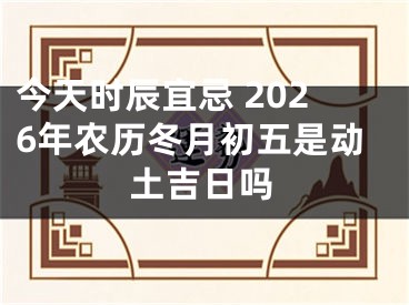 今天时辰宜忌 2026年农历冬月初五是动土吉日吗