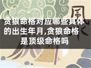贪狼命格对应哪些具体的出生年月,贪狼命格是顶级命格吗