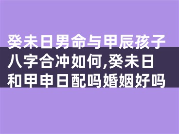 癸未日男命与甲辰孩子八字合冲如何,癸未日和甲申日配吗婚姻好吗