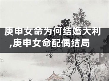 庚申女命为何结婚大利,庚申女命配偶结局