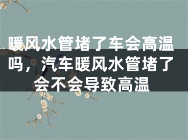 暖风水管堵了车会高温吗，汽车暖风水管堵了会不会导致高温