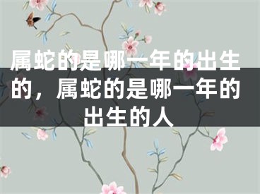 属蛇的是哪一年的出生的，属蛇的是哪一年的出生的人