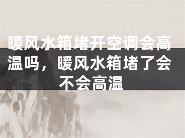 暖风水箱堵开空调会高温吗，暖风水箱堵了会不会高温