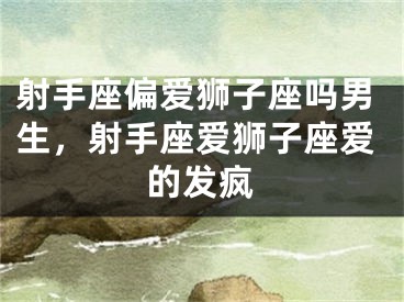 射手座偏爱狮子座吗男生，射手座爱狮子座爱的发疯