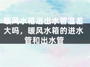 暖风水箱进出水管温差大吗，暖风水箱的进水管和出水管