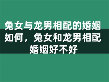 兔女与龙男相配的婚姻如何，兔女和龙男相配婚姻好不好