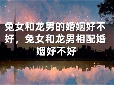 兔女和龙男的婚姻好不好，兔女和龙男相配婚姻好不好