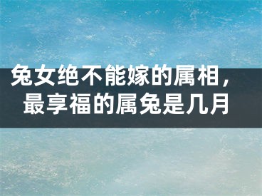 兔女绝不能嫁的属相，最享福的属兔是几月