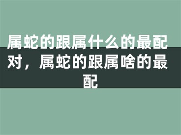 属蛇的跟属什么的最配对，属蛇的跟属啥的最配
