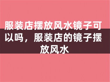服装店摆放风水镜子可以吗，服装店的镜子摆放风水