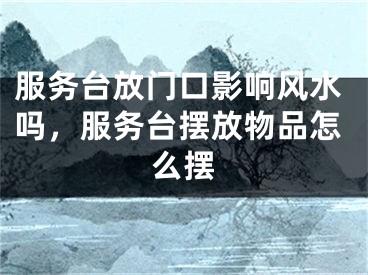 服务台放门口影响风水吗，服务台摆放物品怎么摆