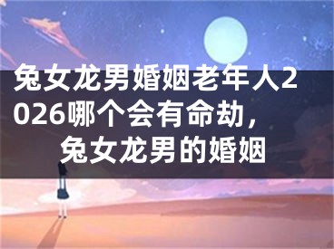 兔女龙男婚姻老年人2026哪个会有命劫，兔女龙男的婚姻