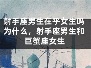 射手座男生在乎女生吗为什么，射手座男生和巨蟹座女生