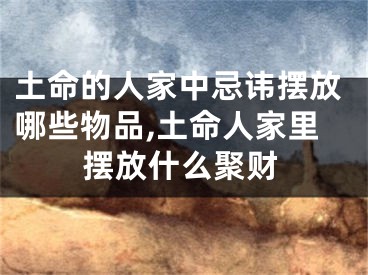 土命的人家中忌讳摆放哪些物品,土命人家里摆放什么聚财